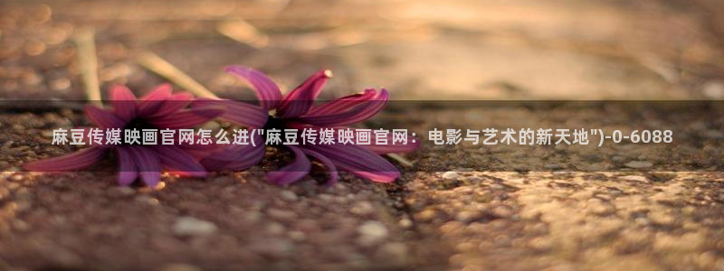 md麻豆传媒官网：麻豆传媒映画官网怎么进(\