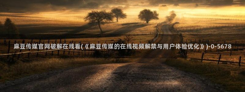 台湾麻豆传媒原创官网：麻豆传媒官网破解在线看(《麻豆传媒的在线视频解禁与用户体验优化》)